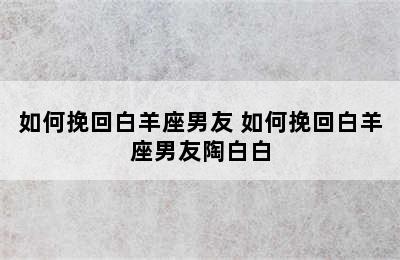 如何挽回白羊座男友 如何挽回白羊座男友陶白白